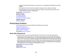 Page 140

settings.
Checktheother solutions inthis manual ortry uninstalling andreinstalling yourprinter
 software.

•
Ifthe page prints butthenozzle checkpattern hasgaps, cleanoralign theprint head.
 •
Ifthe page doesnotprint, theproduct mayhave aproblem. Checktheother solutions inthis
 manual.
Ifthey donot work, contact Epson.
 Parent
topic:Solving Problems
 Related
concepts
 Print
Head Cleaning
 Print
Head Alignment
 Uninstall
YourProduct Software
 Related
references
 Where
toGet Help
 Solving
SetupProblems...