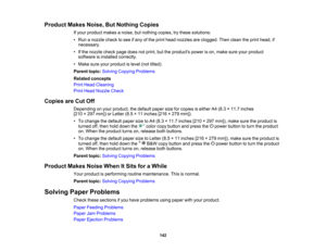 Page 142

Product
MakesNoise,ButNothing Copies
 If
your product makesanoise, butnothing copies,trythese solutions:
 •
Run anozzle checktosee ifany ofthe print head nozzles areclogged. Thenclean theprint head, if
 necessary.

•
Ifthe nozzle checkpagedoesnotprint, buttheproducts powerison, make sureyourproduct
 software
isinstalled correctly.
 •
Make sureyourproduct islevel (nottilted).
 Parent
topic:Solving Copying Problems
 Related
concepts
 Print
Head Cleaning
 Print
Head Nozzle Check
 Copies
areCut Off...