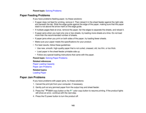 Page 143

Parent
topic:Solving Problems
 Paper
Feeding Problems
 If
you have problems feedingpaper,trythese solutions:
 •
Ifpaper doesnotfeed forprinting, removeit.Then reload itin the sheet feeder against theright side
 and
beneath thetab. Slide theedge guide against theedge ofthe paper, making surethatthepaper
 stack
isnot above thearrow markonthe edge guide.
 •
Ifmultiple pagesfeedatonce, remove thepaper, fantheedges toseparate thesheets, andreload it.
 •
Ifpaper jamswhen youload onlyoneortwo sheets,...