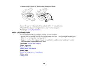 Page 144

5.
Lift the scanner, removethejammed paperandanytorn pieces.
 6.
Lower thescanner andpress the power button toturn theproduct backon.
 7.
Carefully followallpaper loading instructions whenyouload newpaper.
 Parent
topic:Solving PaperProblems
 Paper
Ejection Problems
 If
you have problems withpaper ejecting properly, trythese solutions:
 •
Ifpaper doesnoteject fully,youmay have setthe wrong papersize.Cancel printing toeject thepaper.
 Select
thecorrect papersizewhen youreprint.
 •
Ifpaper iswrinkled...