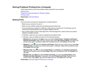 Page 145

Solving
Problems PrintingfromaComputer
 Check
thesesections ifyou have problems whileprinting fromyourcomputer.
 Nothing
Prints
 Product
IconDoes NotAppear inWindows Taskbar
 Printing
isSlow
 Parent
topic:Solving Problems
 Nothing
Prints
 If
you have sentaprint joband nothing prints,trythese solutions:
 •
Make sureyourproduct isturned on.
 •
Make sureanyinterface cablesareconnected securelyatboth ends.
 •
Ifyou connected yourproduct toaUSB hub,make sureitis afirst-tier hub.Ifitstill does notprint,...