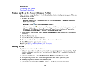 Page 146

Related
tasks
 Transporting
YourProduct
 Running
aProduct Check
 Product
IconDoes NotAppear inWindows Taskbar
 If
you donot see your product iconinthe Windows taskbar,firsttryrestarting yourcomputer. Ifthat does
 not
work, trythis solution:
 1.
Do one ofthe following:
 •
Windows 8.x:Navigate tothe Apps screen andselect Control Panel>Hardware andSound >
 Devices
andPrinters .
 •
Windows 7:Click andselect Devices andPrinters .
 •
Windows Vista:Click ,select Control Panel,and click Printer underHardware...
