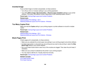 Page 148

Inverted
Image
 If
your printed imageisinverted unexpectedly, trythese solutions:
 •
Turn offany mirror orinversion settingsinyour printing application.
 •
Turn offthe Mirror Image,Flip horizontally ,or Reverse pageorientation settingsinyour printer
 software.
(Thisoption hasdifferent names,depending onyour operating systemversion.)
 Parent
topic:Solving PageLayout andContent Problems
 Related
tasks
 Selecting
BasicPrintSettings -OS X
 Selecting
Additional LayoutandPrint Options -Windows
 Too
Many...