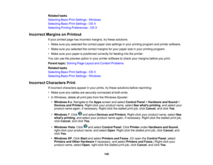 Page 149

Related
tasks
 Selecting
BasicPrintSettings -Windows
 Selecting
BasicPrintSettings -OS X
 Selecting
PrintingPreferences -OS X
 Incorrect
MarginsonPrintout
 If
your printed pagehasincorrect margins,trythese solutions:
 •
Make sureyouselected thecorrect papersizesettings inyour printing program andprinter software.
 •
Make sureyouselected thecorrect margins foryour paper sizeinyour printing program.
 •
Make sureyourpaper ispositioned correctlyforfeeding intotheprinter.
 You
canusethepreview optioninyour...