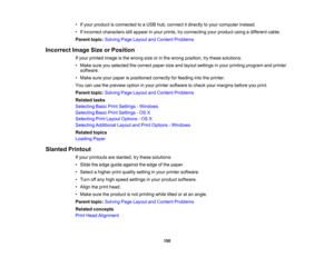 Page 150

•
Ifyour product isconnected toaUSB hub,connect itdirectly toyour computer instead.
 •
Ifincorrect characters stillappear inyour prints, tryconnecting yourproduct usingadifferent cable.
 Parent
topic:Solving PageLayout andContent Problems
 Incorrect
ImageSizeorPosition
 If
your printed imageisthe wrong sizeorinthe wrong position, trythese solutions:
 •
Make sureyouselected thecorrect papersizeandlayout settings inyour printing program andprinter
 software.

•
Make sureyourpaper ispositioned...