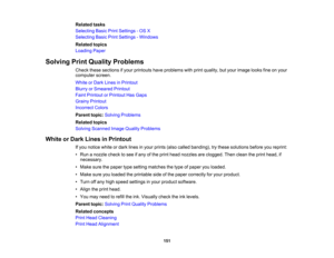 Page 151

Related
tasks
 Selecting
BasicPrintSettings -OS X
 Selecting
BasicPrintSettings -Windows
 Related
topics
 Loading
Paper
 Solving
PrintQuality Problems
 Check
thesesections ifyour printouts haveproblems withprint quality, butyour image looksfineonyour
 computer
screen.
 White
orDark Lines inPrintout
 Blurry
orSmeared Printout
 Faint
Printout orPrintout HasGaps
 Grainy
Printout
 Incorrect
Colors
 Parent
topic:Solving Problems
 Related
topics
 Solving
Scanned ImageQuality Problems
 White
orDark Lines...