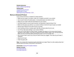 Page 152

Related
references
 Paper
orMedia TypeSettings
 Related
tasks
 Transporting
YourProduct
 Refilling
theInkTanks
 Selecting
PrintingPreferences -OS X
 Blurry
orSmeared Printout
 If
your printouts areblurry orsmeared, trythese solutions:
 •
Make sureyourpaper isnot damp, curled, old,orloaded incorrectly inyour product.
 •
Use asupport sheetwithspecial paper,orload special paperonesheet atatime.
 •
Make sureyourpaper meets thespecifications foryour product.
 •
Use Epson papers toensure propersaturation...