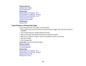 Page 153

Related
references
 Available
EpsonPapers
 Paper
Specifications
 Related
tasks
 Selecting
BasicPrintSettings -OS X
 Selecting
BasicPrintSettings -Windows
 Selecting
PrintingPreferences -OS X
 Transporting
YourProduct
 Cleaning
thePaper Path
 Related
topics
 Loading
Paper
 Faint
Printout orPrintout HasGaps
 If
your printouts arefaint orhave gaps, trythese solutions:
 •
Run anozzle checktosee ifany ofthe print head nozzles areclogged. Thenclean theprint head, if
 necessary.

•
The inklevels maybelow....