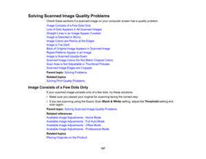 Page 157

Solving
Scanned ImageQuality Problems
 Check
thesesections ifa scanned imageonyour computer screenhasaquality problem.
 Image
Consists ofaFew Dots Only
 Line
ofDots Appears inAll Scanned Images
 Straight
Linesinan Image Appear Crooked
 Image
isDistorted orBlurry
 Image
Colors arePatchy atthe Edges
 Image
isToo Dark
 Back
ofOriginal ImageAppears inScanned Image
 Ripple
Patterns Appearinan Image
 Image
isScanned Upside-Down
 Scanned
ImageColors DoNot Match Original Colors
 Scan
AreaisNot Adjustable...