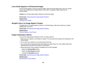 Page 158

Line
ofDots Appears inAll Scanned Images
 If
a line ofdots appears inall your scanned images,cleanthescanner glasswithasoft, dry,lint-free
 cloth
oruse asmall amount ofglass cleaner onthe cloth, ifnecessary. Papertowels arenot
 recommended.

Caution:
Donot spray glasscleaner directlyonthe scanner glass.
 Parent
topic:Solving Scanned ImageQuality Problems
 Related
tasks
 Cleaning
YourProduct
 Straight
Linesinan Image Appear Crooked
 If
straight linesinan original appearcrooked inascanned...