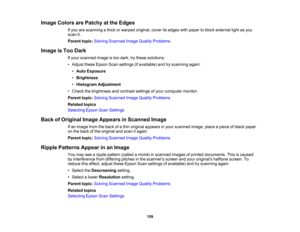 Page 159

Image
Colors arePatchy atthe Edges
 If
you arescanning athick orwarped original, coveritsedges withpaper toblock external lightasyou
 scan
it.
 Parent
topic:Solving Scanned ImageQuality Problems
 Image
isToo Dark
 If
your scanned imageistoo dark, trythese solutions:
 •
Adjust theseEpson Scansettings (ifavailable) andtryscanning again:
 •
Auto Exposure
 •
Brightness
 •
Histogram Adjustment
 •
Check thebrightness andcontrast settingsofyour computer monitor.
 Parent
topic:Solving Scanned ImageQuality...