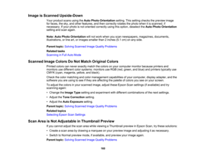 Page 160

Image
isScanned Upside-Down
 Your
product scansusingtheAuto Photo Orientation setting.Thissetting checks thepreview image
 for
faces, thesky, andother features, andthen correctly rotatesthephoto whenitis scanned, if
 necessary.
Ifyour photo isnot oriented correctly usingthisoption, deselect theAuto Photo Orientation
 setting
andscan again.
 Note:
AutoPhoto Orientation willnot work when youscan newspapers, magazines,documents,
 illustrations,
orline art,orimages smallerthan2inches (5.1cm)onany side....