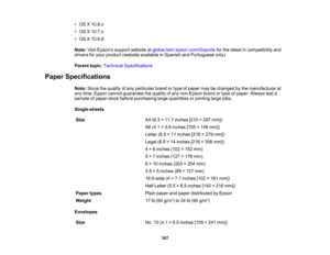 Page 167

•
OS X10.8.x
 •
OS X10.7.x
 •
OS X10.6.8
 Note:
VisitEpsons supportwebsite atglobal.latin.epson.com/Soporte forthe latest incompatibility and
 drivers
foryour product (website available inSpanish andPortuguese only).
 Parent
topic:Technical Specifications
 Paper
Specifications
 Note:
Sincethequality ofany particular brandortype ofpaper maybechanged bythe manufacturer at
 any
time, Epson cannot guarantee thequality ofany non-Epson brandortype ofpaper. Always testa
 sample
ofpaper stockbefore purchasing...