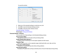 Page 44

You
seethiswindow:
 5.
Select anyofthe extended settingstocustomize yourprint.
 6.
Click OKtoclose theExtended Settingswindow.
 7.
Click OKtoclose theprinter software window.
 Extended
Settings-Windows
 Parent
topic:Printing withWindows
 Extended
Settings-Windows
 You
canselect fromthese settings onthe Extended Settingswindow.
 Show
Progress Meter
 Displays
theprogress ofprint jobsasthey arebeing printed.
 Enable
EPSON StatusMonitor 3
 Enables
productmonitoring forink and paper supplies andother...