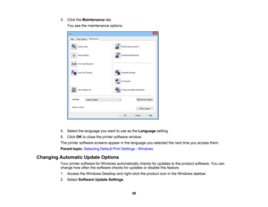 Page 49

3.
Click theMaintenance tab.
 You
seethemaintenance options:
 4.
Select thelanguage youwant touse asthe Language setting.
 5.
Click OKtoclose theprinter software window.
 The
printer software screensappearinthe language youselected thenext timeyouaccess them.
 Parent
topic:Selecting DefaultPrintSettings -Windows
 Changing
Automatic UpdateOptions
 Your
printer software forWindows automatically checksforupdates tothe product software. Youcan
 change
howoften thesoftware checksforupdates ordisable...