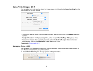 Page 57

Sizing
Printed Images -OS X
 You
canadjust printorder andthesize ofthe image asyou print itby selecting PaperHandling fromthe
 pop-up
menuonthe Print window.
 •
To print onlyselected pagesinamulti-page document,selectanoption fromthePages toPrint pop-
 up
menu.
 •
To adjust theorder inwhich pages areprinted, selectanoption fromthePage Order pop-up menu.
 •
To scale theimage tofiton aspecific papersize,select theScale tofitpaper sizecheckbox and
 select
apaper sizefrom theDestination PaperSizepop-up...
