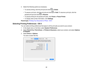 Page 61

2.
Select thefollowing optionsasnecessary:
 •
To cancel printing, clicktheprint joband click orDelete .
 •
To pause aprint job,click theprint joband click orHold .To resume aprint job,click the
 paused
printjoband click orResume .
 •
To pause printing forallqueued printjobs, clickPause orPause Printer .
 •
To display otherprinter information, clickSettings .
 Parent
topic:Printing YourDocument orPhoto -OS X
 Selecting
PrintingPreferences -OS X
 You
canselect printing preferences thatapply toall the...