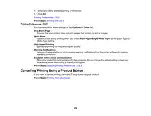 Page 62

4.
Select anyofthe available printingpreferences.
 5.
Click OK.
 Printing
Preferences -OS X
 Parent
topic:Printing withOSX
 Printing
Preferences -OS X
 You
canselect fromthese settings onthe Options orDriver tab.
 Skip
Blank Page
 Ensures
thatyour product doesnotprint pages thatcontain notext orimages.
 Quiet
Mode
 Lessens
noiseduring printing whenyouselect PlainPaper/Bright WhitePaper asthe paper Typeor
 Media
Typesetting.
 High
Speed Printing
 Speeds
upprinting butmay reduce printquality.
 Warning...