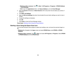 Page 64

•
Windows (otherversions) :Click orStart >All Programs orPrograms >EPSON Software
 >
Event Manager .
 •
OS X:Open theApplications folder,clickEpson Software ,and click Event Manager .
 2.
Open theScanner (Windows) orSelect Scanner (OSX)drop-down listand select yourproduct, if
 necessary.

3.
Click Make JobSettings .
 4.
Open theEdit JobSettings drop-down listand select thescan button settings youwant toview or
 change.

5.
Change thesettings asnecessary.
 6.
Click OK.
 7.
Click Close toclose theEvent...