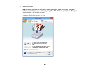 Page 67

2.
Select yourproduct.
 Note:
Incertain programs, youmay need toselect yourproduct asthe source first.Ifyou seea
 Select
Source option,choose itand select yourproduct. WithWindows, donot select aWIA option
 for
your product; itwill not work correctly.
 You
seeanEpson Scanwindow likethis:
 67 