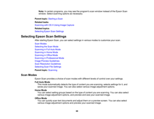 Page 68

Note:
Incertain programs, youmay seetheprograms scanwindow insteadofthe Epson Scan
 window.
Selectscanning optionsasnecessary.
 Parent
topic:Starting aScan
 Related
tasks
 Scanning
withOSXUsing Image Capture
 Related
topics
 Selecting
EpsonScanSettings
 Selecting
EpsonScanSettings
 After
starting EpsonScan,youcanselect settings invarious modestocustomize yourscan.
 Scan
Modes
 Selecting
theScan Mode
 Scanning
inFull Auto Mode
 Scanning
inHome Mode
 Scanning
inOffice Mode
 Scanning
inProfessional Mode...