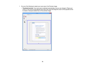 Page 76

1.
Doone ofthe following toselect yourscan areainthe Preview image:
 •
Thumbnail preview:Your scan areaisselected automatically, butyou canchange it.Place your
 cursor
inone corner ofthe desired scanarea, thenclickanddrag thecursor tothe opposite corner
 to
create amarquee (dottedline)onthe preview image.
 76 