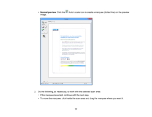 Page 77

•
Normal preview :Click the AutoLocate icontocreate amarquee (dottedline)onthe preview
 image.

2.
Dothe following, asnecessary, towork withtheselected scanarea:
 •
Ifthe marquee iscorrect, continue withthenext step.
 •
To move themarquee, clickinside thescan areaanddrag themarquee whereyouwant it.
 77 