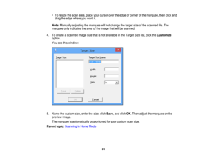 Page 81

•
To resize thescan area, place yourcursor overtheedge orcorner ofthe marquee, thenclickand
 drag
theedge where youwant it.
 Note:
Manually adjustingthemarquee willnot change thetarget sizeofthe scanned file.The
 marquee
onlyindicates thearea ofthe image thatwillbescanned.
 4.
Tocreate ascanned imagesizethatisnot available inthe Target Sizelist,click theCustomize
 option.

You
seethiswindow:
 5.
Name thecustom size,enter thesize, clickSave ,and click OK.Then adjust themarquee onthe
 preview
image....