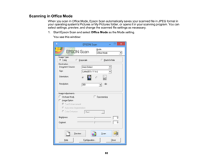 Page 82

Scanning
inOffice Mode
 When
youscan inOffice Mode, Epson Scanautomatically savesyourscanned fileinJPEG format in
 your
operating systemsPicturesorMy Pictures folder,oropens itin your scanning program.Youcan
 select
settings, preview, andchange thescanned filesettings asnecessary.
 1.
Start Epson Scanandselect Office Modeasthe Mode setting.
 You
seethiswindow:
 82 