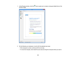 Page 84

1.
Inthe Preview window, clickthe AutoLocate icontocreate amarquee (dottedline)onthe
 preview
image.
 2.
Dothe following, asnecessary, towork withtheselected scanarea:
 •
Ifthe marquee iscorrect, continue withthenext step.
 •
To move themarquee, clickinside thescan areaanddrag themarquee whereyouwant it.
 84 