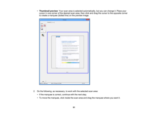 Page 91

•
Thumbnail preview:Your scan areaisselected automatically, butyou canchange it.Place your
 cursor
inone corner ofthe desired scanarea, thenclickanddrag thecursor tothe opposite corner
 to
create amarquee (dottedline)onthe preview image.
 2.
Dothe following, asnecessary, towork withtheselected scanarea:
 •
Ifthe marquee iscorrect, continue withthenext step.
 •
To move themarquee, clickinside thescan areaanddrag themarquee whereyouwant it.
 91 