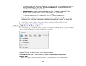 Page 92

•
To resize thescan area, place yourcursor overtheedge orcorner ofthe marquee, thenclickand
 drag
theedges whereyouwant them. (Holddown theShift keyasyou resize themarquee to
 retain
thesame width/height proportions.)
 •
Normal preview :To create additional marquees (upto50, ifavailable), clickthe Copy
 Marquee
icontocopy theexisting marquee andpaste iton the preview image.
 •
To delete amarquee, clickthemarquee, thenclickthe DeleteMarquee icon.
 Note:
Ifyou draw multiple marquees, makesureyouselect...