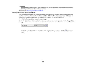 Page 94

Threshold

Adjusts
thelevel atwhich blackareas intext and lineartare delineated, improvingtextrecognition in
 OCR
(Optical Character Recognition) programs.
 Parent
topic:Scanning inProfessional Mode
 Selecting
aScan Size-Professional Mode
 You
canreduce orenlarge thesize ofyour image asyou scan. Youcanalso select aspecific scansize,
 such
asacommon photosizelike4× 6inches (102×152 mm). Thisplaces ascan areaofthat size on
 the
preview imagesoyou canuseitto help crop theimage inthe correct proportions....