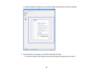 Page 95

A
marquee (dottedline)appears onyour preview imageproportioned forthe size youselected.
 3.
Dothe following, asnecessary, towork withtheselected scanarea:
 •
To move themarquee, clickinside thescan areaanddrag themarquee whereyouwant it.
 95 