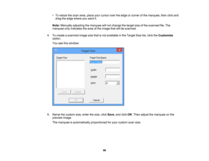Page 96

•
To resize thescan area, place yourcursor overtheedge orcorner ofthe marquee, thenclickand
 drag
theedge where youwant it.
 Note:
Manually adjustingthemarquee willnot change thetarget sizeofthe scanned file.The
 marquee
onlyindicates thearea ofthe image thatwillbescanned.
 4.
Tocreate ascanned imagesizethatisnot available inthe Target Sizelist,click theCustomize
 option.

You
seethiswindow:
 5.
Name thecustom size,enter thesize, clickSave ,and click OK.Then adjust themarquee onthe
 preview
image....