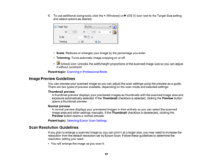 Page 97

6.
Touse additional sizingtools,clickthe+(Windows) or(OSX)icon next tothe Target Sizesetting
 and
select options asdesired.
 •
Scale :Reduces orenlarges yourimage bythe percentage youenter.
 •
Trimming :Turns automatic imagecropping onoroff.
 •
Unlock icon:Unlocks thewidth/height proportionsofthe scanned imagesizesoyou canadjust
 it
without constraint.
 Parent
topic:Scanning inProfessional Mode
 Image
Preview Guidelines
 You
canpreview yourscanned imagesoyou canadjust thescan settings usingthepreview...