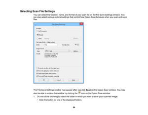 Page 99

Selecting
ScanFileSettings
 You
canselect thelocation, name,andformat ofyour scan fileonthe File Save Settings window. You
 can
also select various optional settingsthatcontrol howEpson Scanbehaves whenyouscan andsave
 files.

The
FileSave Settings windowmayappear afteryouclick Scan onthe Epson Scanwindow. Youmay
 also
beable toaccess thewindow byclicking theicononthe Epson Scanwindow.
 1.
Doone ofthe following toselect thefolder inwhich youwant tosave yourscanned image:
 •
Click thebutton forone ofthe...