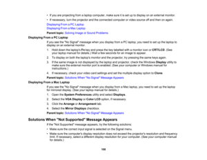 Page 108

•
Ifyou areprojecting fromalaptop computer, makesureitis set uptodisplay onanexternal monitor.
 •
Ifnecessary, turntheprojector andtheconnected computerorvideo source offand then onagain.
 Displaying
FromaPC Laptop
 Displaying
FromaMac Laptop
 Parent
topic:Solving ImageorSound Problems
 Displaying
FromaPC Laptop
 If
you seetheNo Signal message whenyoudisplay fromaPC laptop, youneed toset upthe laptop to
 display
onanexternal monitor.
 1.
Hold down thelaptops Fnkey and press thekey labelled withamonitor...