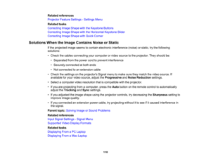 Page 110

Related
references
 Projector
FeatureSettings -Settings Menu
 Related
tasks
 Correcting
ImageShape withtheKeystone Buttons
 Correcting
ImageShape withtheHorizontal KeystoneSlider
 Correcting
ImageShape withQuick Corner
 Solutions
WhentheImage Contains NoiseorStatic
 If
the projected imageseems tocontain electronic interference (noise)orstatic, trythe following
 solutions:

•
Check thecables connecting yourcomputer orvideo source tothe projector. Theyshould be:
 •
Separated fromthepower cordtoprevent...