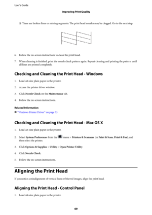 Page 69❏There are broken lines or missing segments: The print head nozzles may be clogged. Go to the next step.
6.
Follow the on-screen instructions to clean the print head.
7. When cleaning is finished, print the nozzle check pattern again. Repeat cleaning and printing the pattern until
all lines are printed completely.
Checking and Cleaning the Print Head - Windows
1. Load A4-size plain paper in the printer.
2. Access the printer driver window.
3. Click Nozzle Check on the Maintenance tab.
4. Follow the...