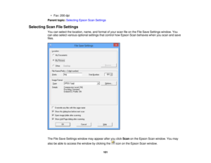 Page 101

•
Fax: 200dpi
 Parent
topic:Selecting EpsonScanSettings
 Selecting
ScanFileSettings
 You
canselect thelocation, name,andformat ofyour scan fileonthe File Save Settings window. You
 can
also select various optional settingsthatcontrol howEpson Scanbehaves whenyouscan andsave
 files.

The
FileSave Settings windowmayappear afteryouclick Scan onthe Epson Scanwindow. Youmay
 also
beable toaccess thewindow byclicking theicononthe Epson Scanwindow.
 101 