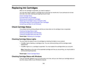 Page 110

Replacing
InkCartridges
 When
anink cartridge isexpended, youneed toreplace it.
 You
may alsoneed toreplace acartridge thatismore thansixmonths old,ifyour printouts donot look
 their
best, even aftercleaning andaligning theprint head.
 Check
Cartridge Status
 Purchase
EpsonInkCartridges
 Removing
andInstalling InkCartridges
 Replacing
InkCartridges UsingaComputer Utility
 Printing
WithBlack Inkand Expended ColorCartridges
 Conserving
LowBlack Inkwith Windows
 Check
Cartridge Status
 Your
product...
