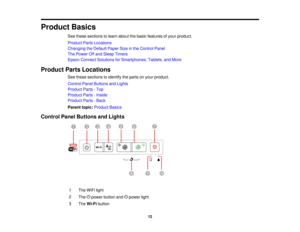 Page 12

Product
Basics
 See
these sections tolearn about thebasic features ofyour product.
 Product
PartsLocations
 Changing
theDefault PaperSizeinthe Control Panel
 The
Power Offand Sleep Timers
 Epson
Connect Solutions forSmartphones, Tablets,andMore
 Product
PartsLocations
 See
these sections toidentify theparts onyour product.
 Control
PanelButtons andLights
 Product
Parts-Top
 Product
Parts-Inside
 Product
Parts-Back
 Parent
topic:Product Basics
 Control
PanelButtons andLights
 1
 The
WiFi light
 2

The...