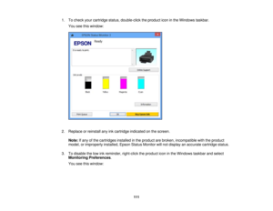 Page 111

1.
Tocheck yourcartridge status,double-click theproduct iconinthe Windows taskbar.
 You
seethiswindow:
 2.
Replace orreinstall anyinkcartridge indicated onthe screen.
 Note:
Ifany ofthe cartridges installedinthe product arebroken, incompatible withtheproduct
 model,
orimproperly installed,EpsonStatusMonitor willnot display anaccurate cartridge status.
 3.
Todisable thelow inkreminder, right-clicktheproduct iconinthe Windows taskbarandselect
 Monitoring
Preferences .
 You
seethiswindow:
 111 