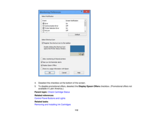 Page 112

4.
Deselect thecheckbox atthe bottom ofthe screen.
 5.
Todisable promotional offers,deselect theDisplay EpsonOfferscheckbox. (Promotional offersnot
 available
inLatin America.)
 Parent
topic:Check Cartridge Status
 Related
references
 Control
PanelButtons andLights
 Related
tasks
 Removing
andInstalling InkCartridges
 112 