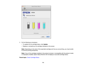 Page 114

3.
Dothe following asnecessary:
 •
To update theinkcartridge status,clickUpdate .
 •
Replace orreinstall anyinkcartridge indicated onthe screen.
 Note:
Depending onthe color ofthe expended cartridgeandhow youareprinting, youmay beable
 to
continue printingtemporarily.
 Note:
Ifany ofthe cartridges installedinthe product isbroken, incompatible withtheproduct model,
 or
improperly installed,EpsonStatusMonitor willnot display anaccurate cartridge status.
 Parent
topic:Check Cartridge Status
 114 