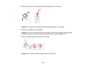 Page 118

5.
Before opening thenew cartridge package, shakeitgently fourorfive times.
 Caution:
Donot shake thecartridges afteropening thepackages, orink may leak.
 6.
Remove thecartridge fromthepackage.
 Caution:
Donot touch thegreen chiponthe cartridge. Installthenew cartridge immediately after
 removing
theoldone; ifyou donot, theprint head maydryoutand beunable toprint.
 7.
Remove theyellow tapefrom theside ofthe cartridge.
 Caution:
Donot remove anyother labels orseals, orink will leak.
 118   