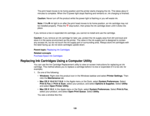 Page 120

The
print head moves toits home position andtheprinter startscharging theink. This takes about 2
 minutes
tocomplete. Whenthepower lightstops flashing andremains on,inkcharging isfinished.
 Caution:
Neverturnoffthe product whilethepower lightisflashing oryou willwaste ink.
 Note:
Ifthe inklight ison after theprint head moves toits home position, anink cartridge maynot
 be
installed properly. Pressthe stopbutton, thenpress theinkcartridge downuntilitclicks into
 place.

If
you remove alow orexpended...