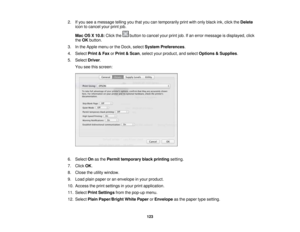 Page 123

2.
Ifyou seeamessage tellingyouthat youcantemporarily printwithonly black ink,click theDelete
 icon
tocancel yourprintjob.
 Mac
OSX10.8: Clickthe buttontocancel yourprintjob.Ifan error message isdisplayed, click
 the
OK button.
 3.
Inthe Apple menuorthe Dock, select System Preferences .
 4.
Select Print&Fax orPrint &Scan ,select yourproduct, andselect Options &Supplies .
 5.
Select Driver.
 You
seethisscreen:
 6.
Select Onasthe Permit temporary blackprinting setting.
 7.
Click OK.
 8.
Close theutility...