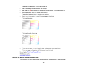 Page 126

1.
Press thepower button toturn theproduct off.
 2.
Load afew sheets ofplain paper inthe product.
 3.
Hold down the stopbutton andpress the power button toturn theproduct on.
 4.
When theproduct turnson,release bothbuttons.
 The
product beginsprinting anozzle checkpattern.
 5.
Check theprinted pattern tosee ifthere aregaps inthe lines.
 Print
head isclean
 Print
head needs cleaning
 6.
Ifthere arenogaps, theprint head isclean andyoucancontinue printing.
 If
there aregaps orthe pattern isfaint, clean...